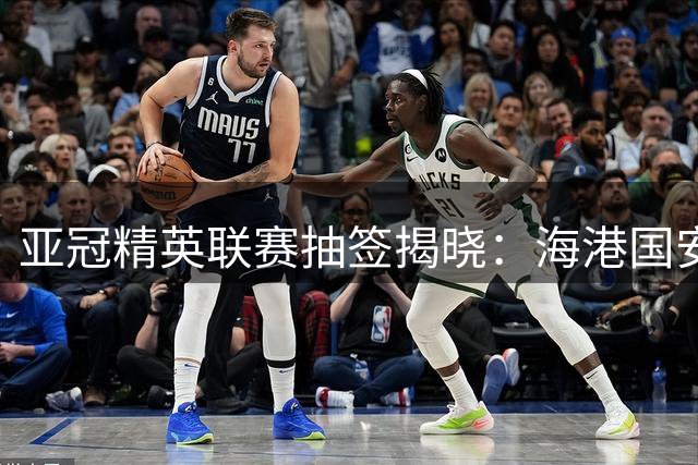 亚冠精英联赛抽签揭晓：海港国安同组对决 将战韩泰六强