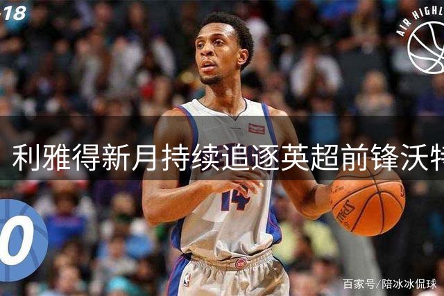 利雅得新月持续追逐英超前锋沃特金斯
