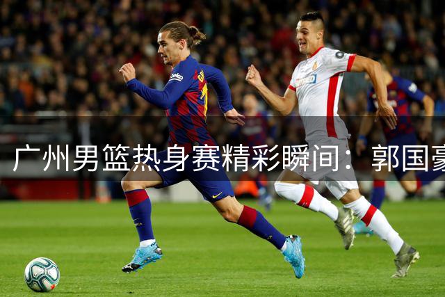 广州男篮热身赛精彩瞬间：郭国豪展现进化实力