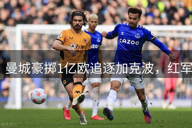 曼城豪掷1亿欧追逐加克波，红军着手物色新援
