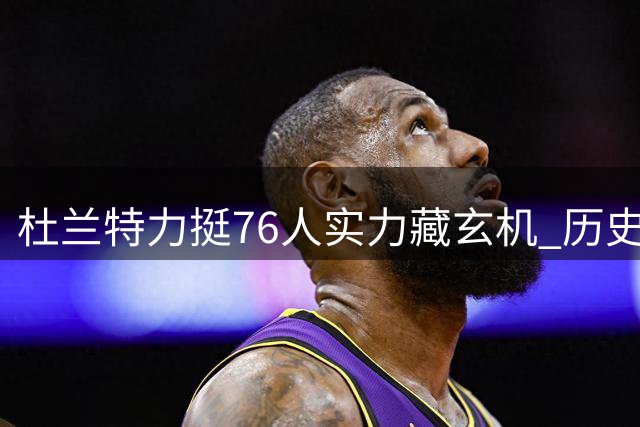 杜兰特力挺76人实力藏玄机 历史地位争议再起波澜