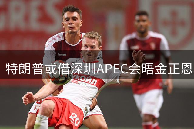 特朗普或借深圳APEC会晤金正恩 中方称不掌握情况