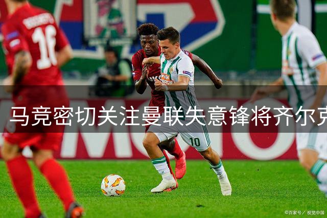 马竞密切关注曼联失意锋将齐尔克泽